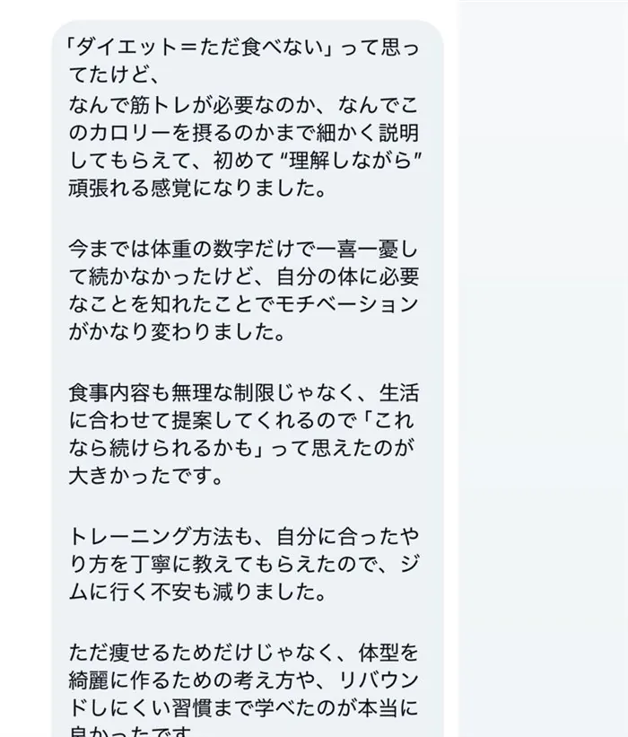 「ダイエット＝ただ食べない」って思ってたけど、なんで筋トレが必要なのか、なんでこのカロリーを摂るのかまで細かく説明してもらえて、初めて"理解しながら"頑張れる感覚になりました。今までは体重の数字だけで一喜一憂して続かなかったけど、自分の体に必要なことを知れたことでモチベーションがかなり変わりました。食事内容も無理な制限じゃなく、生活に合わせて提案してくれるので「これなら続けられるかも」って思えたのが大きかったです。トレーニング方法も、自分に合ったやり方を丁寧に教えてもらえたので、ジムに行く不安も減りました。ただ痩せるためだけじゃなく、体型を綺麗に作るための考え方や、リバウンドしにくい習慣まで学べたのが本当に良かったです。