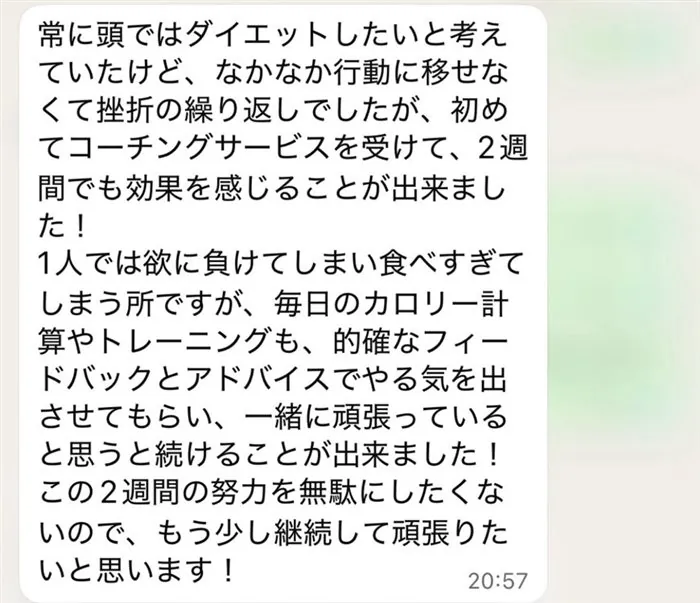 常に頭ではダイエットしたいと考えていたけど、なかなか行動に移せなくて挫折の繰り返しでしたが、初めてコーチングサービスを受けて、2週間でも効果を感じることが出来ました！1人では欲に負けてしまい食べすぎてしまう所ですが、毎日のカロリー計算やトレーニングも、的確なフィードバックとアドバイスでやる気を出させてもらい、一緒に頑張っていると思うと続けることが出来ました！この2週間の努力を無駄にしたくないので、もう少し継続して頑張りたいと思います！