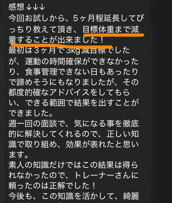 今回お試しから、5ヶ月程延長してびっちり教えて頂き、目標体重まで減量することが出来ました！最初は3ヶ月で3kg減目標でしたが、運動の時間確保ができなかったり、食事管理できない日もあったりで諦めそうにもなりましたが、その都度的確なアドバイスをしてもらい、できる範囲で結果を出すことができました。週一回の面談で、気になる事を徹底的に解決してくれるので、正しい知識で取り組め、効果が表れたと思います。素人の知識だけではこの結果は得られなかったので、トレーナーさんに頼ったのは正解でした！今後も、この知識を活かして、綺麗な体型を維持していきたいと思います。