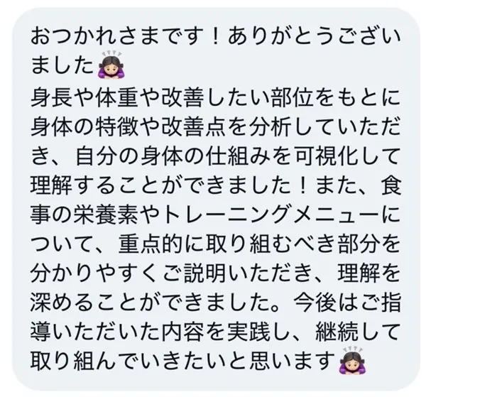 おつかれさまです！ありがとうございました。身長や体重や改善したい部位をもとに身体の特徴や改善点を分析していただき、自分の身体の仕組みを可視化して理解することができました！また、食事の栄養素やトレーニングメニューについて、重点的に取り組むべき部分を分かりやすくご説明いただき、理解を深めることができました。今後はご指導いただいた内容を実践し、継続して取り組んでいきたいと思います。