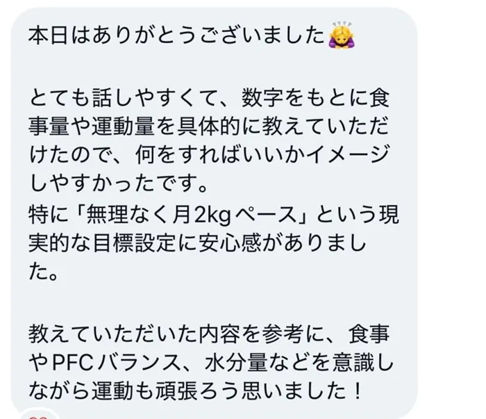 本日はありがとうございました。とても話しやすくて、数字をもとに食事量や運動量を具体的に教えていただけたので、何をすればいいかイメージしやすかったです。特に「無理なく月2kgペース」という現実的な目標設定に安心感がありました。教えていただいた内容を参考に、食事やPFCバランス、水分量などを意識しながら運動も頑張ろう思いました！