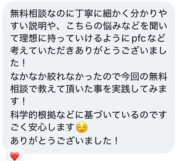 無料相談なのに丁寧に細かく分かりやすい説明や、こちらの悩みなどを聞いて理想に持っていけるようにPFCなど考えていただきありがとうございました！なかなか絞れなかったので今回の無料相談で教えて頂いた事を実践してみます！科学的根拠などに基づいているのでごく安心します。ありがとうございました！