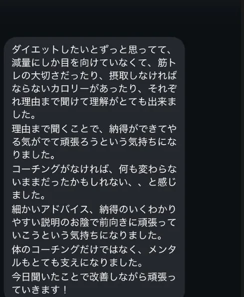 ダイエットしたいとずっと思ってて、減量にしか目を向けていなくて、筋トレの大切さだったり、摂取しなければならないカロリーがあったり、それぞれ理由まで聞けて理解がとても出来ました。理由まで聞くことで、納得ができてやる気がでて頑張ろうという気持ちになりました。コーチングがなければ、何も変わらないままだったかもしれない、、と感じました。細かいアドバイス、納得のいくわかりやすい説明のお陰で前向きに頑張っていこうという気持ちになりました。体のコーチングだけではなく、メンタルもとても支えになりました。今日聞いたことで改善しながら頑張っていきます！