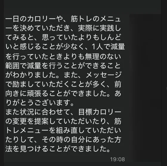 一日のカロリーや、筋トレのメニューを決めていただき、実際に実践してみると、思っていたよりもしんどいと感じることが少なく、1人で減量を行っていたときよりも無理のない範囲で減量を行うことができることがわかりました。また、メッセージで励ましていただくことが多く、前向きに頑張ることができました。ありがとうございます。また状況に合わせて、目標カロリーの変更を提案していただいたり、筋トレメニューを組み直していただいたりして、その時の自分にあった方法を見つけることができました。